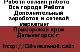 Работа онлайн работа - Все города Работа » Дополнительный заработок и сетевой маркетинг   . Приморский край,Дальнегорск г.